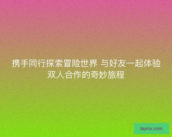 携手同行探索冒险世界 与好友一起体验双人合作的奇妙旅程 携手同行探索冒险世界 与好友一起体验双人合作的奇妙旅程
