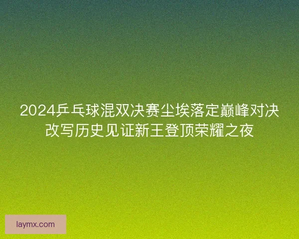2024乒乓球混双决赛尘埃落定巅峰对决改写历史见证新王登顶荣耀之夜