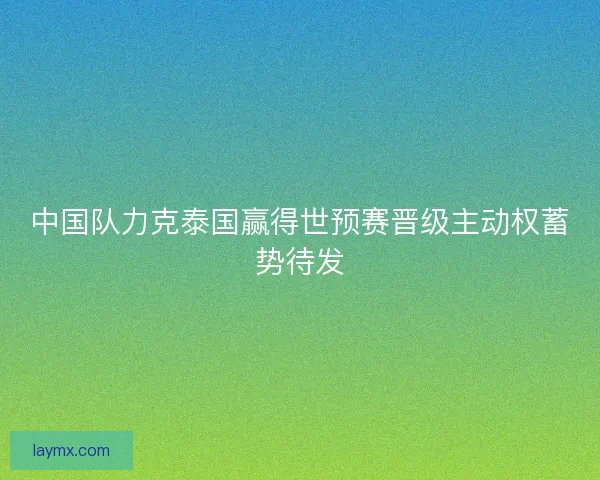 中国队力克泰国赢得世预赛晋级主动权蓄势待发