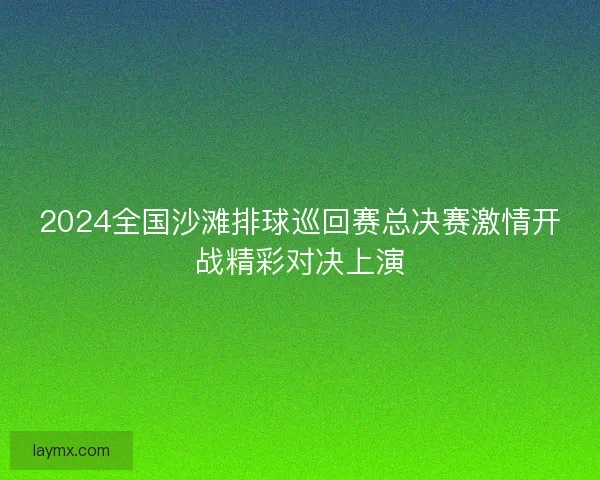 2024全国沙滩排球巡回赛总决赛激情开战精彩对决上演