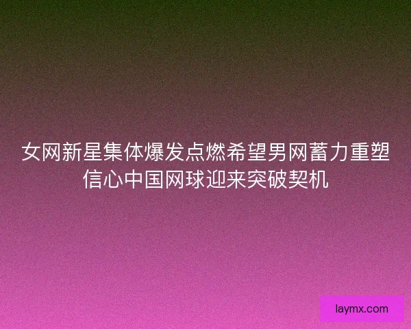 女网新星集体爆发点燃希望男网蓄力重塑信心中国网球迎来突破契机