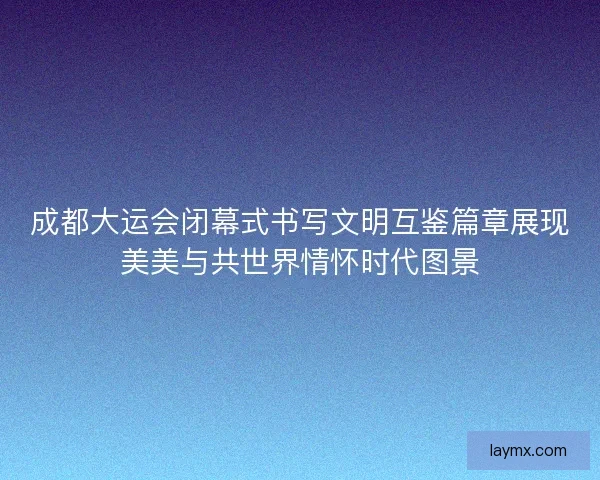 成都大运会闭幕式书写文明互鉴篇章展现美美与共世界情怀时代图景