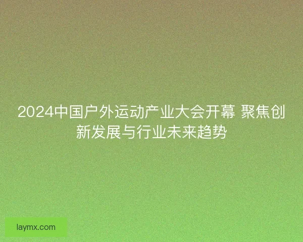 2024中国户外运动产业大会开幕 聚焦创新发展与行业未来趋势