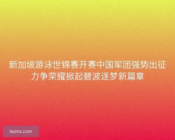 新加坡游泳世锦赛开赛中国军团强势出征力争荣耀掀起碧波逐梦新篇章