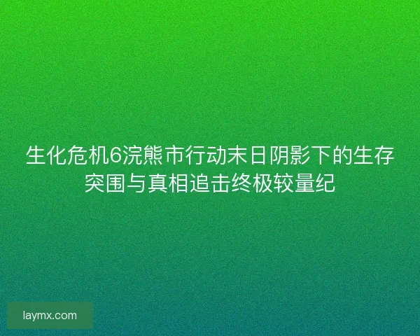 生化危机6浣熊市行动末日阴影下的生存突围与真相追击终极较量纪 生化危机6浣熊市行动末日阴影下的生存突围与真相追击终极较量纪