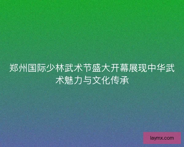 郑州国际少林武术节盛大开幕展现中华武术魅力与文化传承
