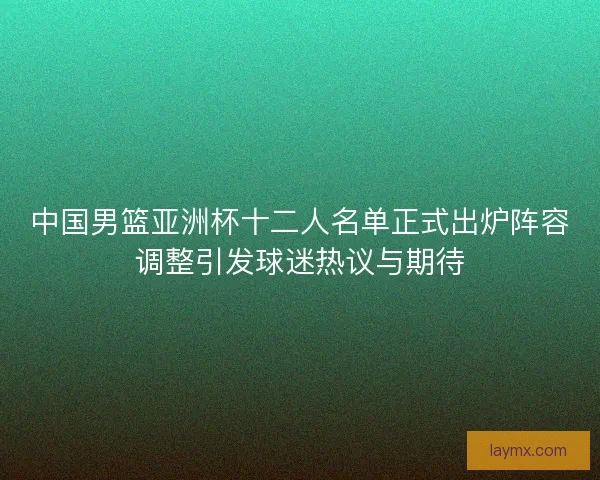 中国男篮亚洲杯十二人名单正式出炉阵容调整引发球迷热议与期待
