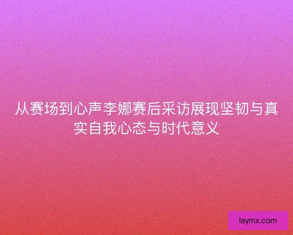 从赛场到心声李娜赛后采访展现坚韧与真实自我心态与时代意义