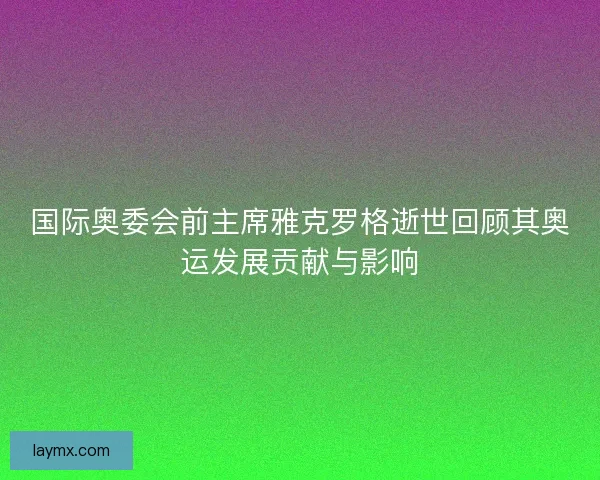 国际奥委会前主席雅克罗格逝世回顾其奥运发展贡献与影响