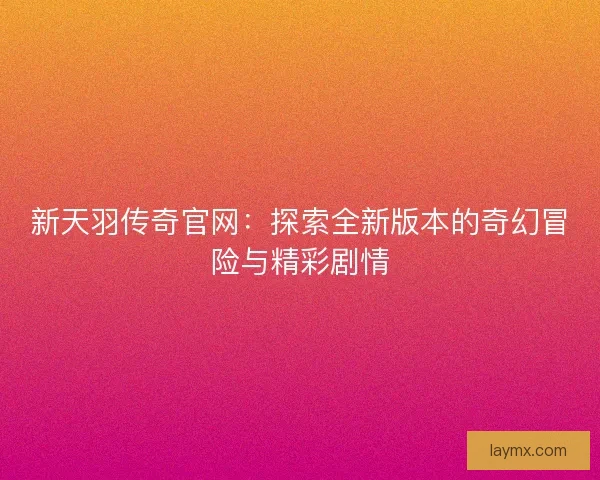 新天羽传奇官网：探索全新版本的奇幻冒险与精彩剧情