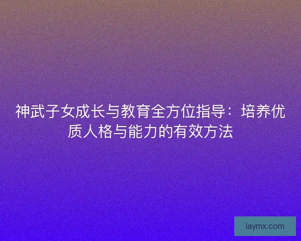 神武子女成长与教育全方位指导：培养优质人格与能力的有效方法