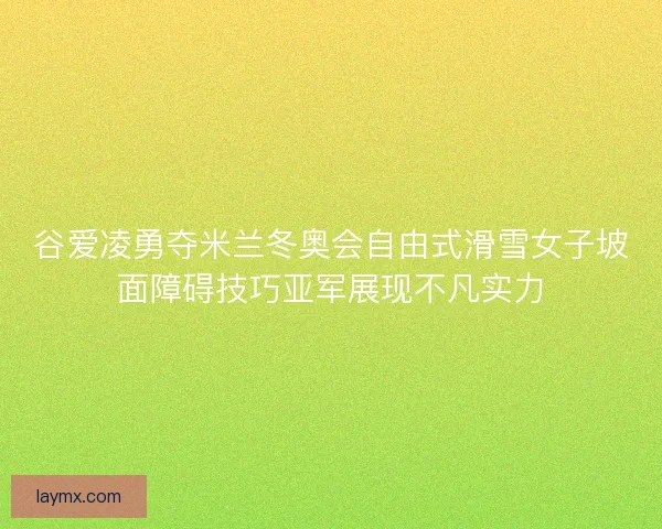 谷爱凌勇夺米兰冬奥会自由式滑雪女子坡面障碍技巧亚军展现不凡实力