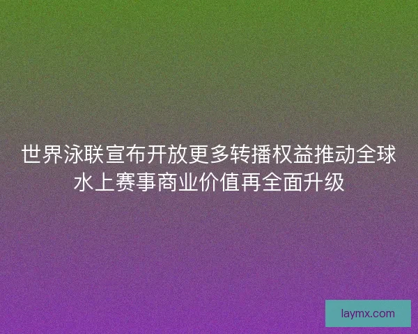 世界泳联宣布开放更多转播权益推动全球水上赛事商业价值再全面升级