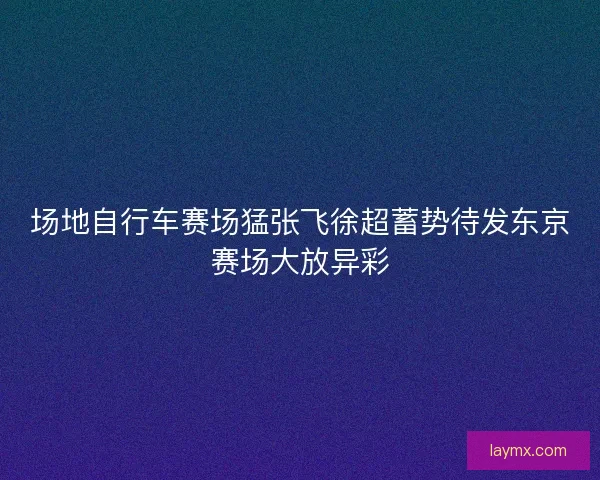 场地自行车赛场猛张飞徐超蓄势待发东京赛场大放异彩 场地自行车赛场猛张飞徐超蓄势待发东京赛场大放异彩