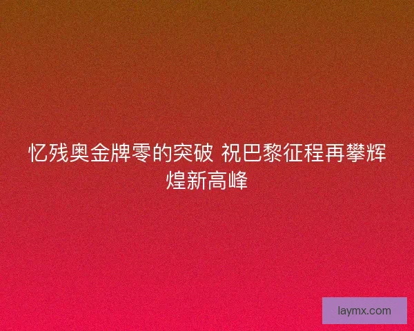 忆残奥金牌零的突破 祝巴黎征程再攀辉煌新高峰