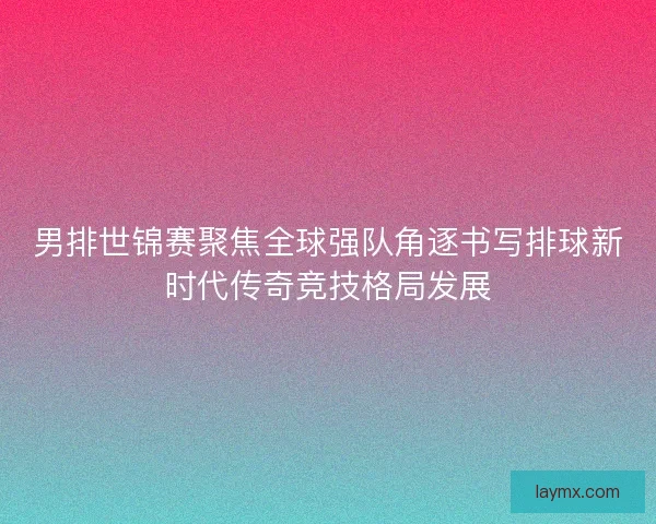 男排世锦赛聚焦全球强队角逐书写排球新时代传奇竞技格局发展 男排世锦赛聚焦全球强队角逐书写排球新时代传奇竞技格局发展