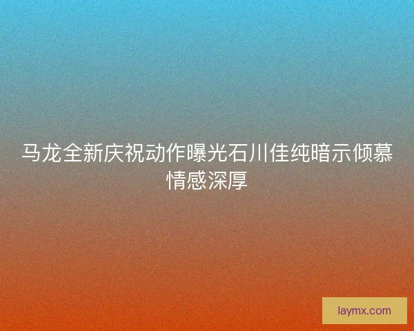 马龙全新庆祝动作曝光石川佳纯暗示倾慕情感深厚