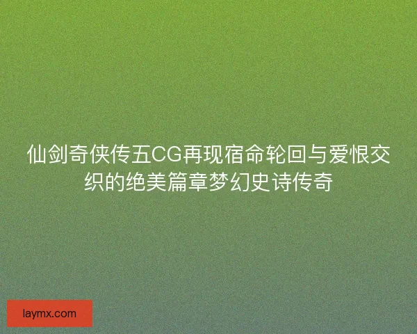 仙剑奇侠传五CG再现宿命轮回与爱恨交织的绝美篇章梦幻史诗传奇