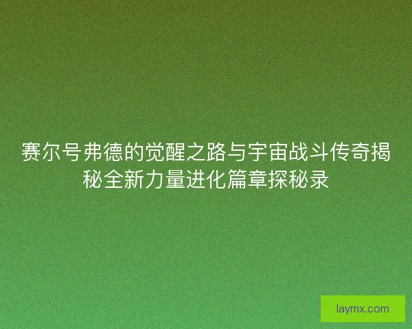 赛尔号弗德的觉醒之路与宇宙战斗传奇揭秘全新力量进化篇章探秘录