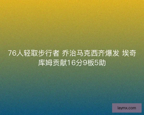 76人轻取步行者 乔治马克西齐爆发 埃奇库姆贡献16分9板5助