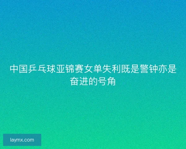 中国乒乓球亚锦赛女单失利既是警钟亦是奋进的号角