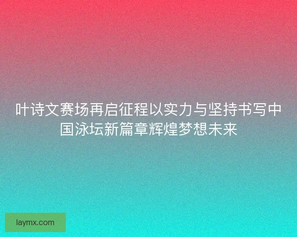 叶诗文赛场再启征程以实力与坚持书写中国泳坛新篇章辉煌梦想未来 叶诗文赛场再启征程以实力与坚持书写中国泳坛新篇章辉煌梦想未来