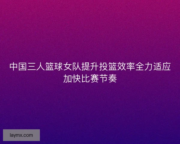 中国三人篮球女队提升投篮效率全力适应加快比赛节奏 中国三人篮球女队提升投篮效率全力适应加快比赛节奏