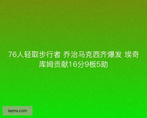 76人轻取步行者 乔治马克西齐爆发 埃奇库姆贡献16分9板5助 76人轻取步行者 乔治马克西齐爆发 埃奇库姆贡献16分9板5助