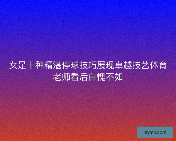 女足十种精湛停球技巧展现卓越技艺体育老师看后自愧不如 女足十种精湛停球技巧展现卓越技艺体育老师看后自愧不如