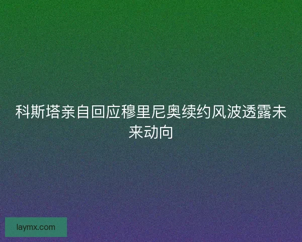 科斯塔亲自回应穆里尼奥续约风波透露未来动向