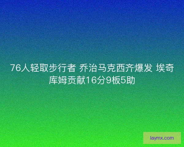 76人轻取步行者 乔治马克西齐爆发 埃奇库姆贡献16分9板5助