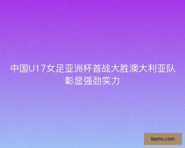 中国U17女足亚洲杯首战大胜澳大利亚队彰显强劲实力