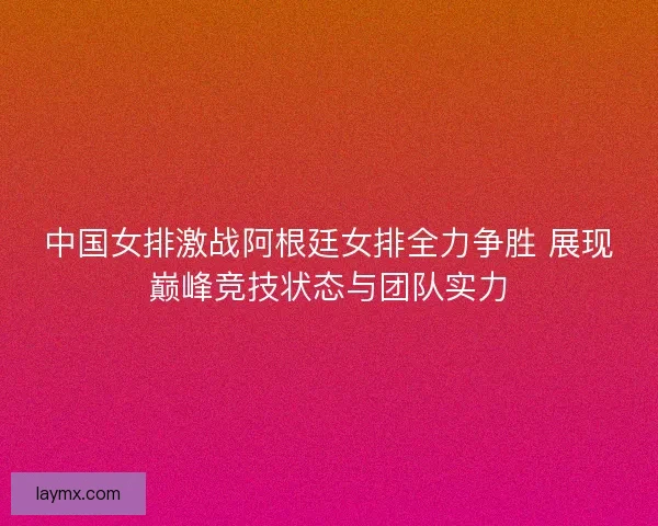 中国女排激战阿根廷女排全力争胜 展现巅峰竞技状态与团队实力