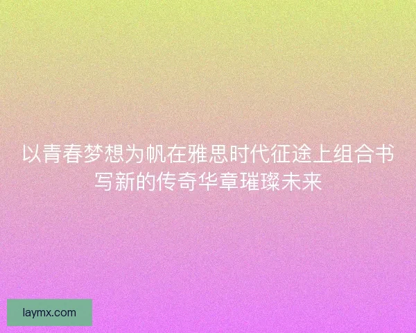 以青春梦想为帆在雅思时代征途上组合书写新的传奇华章璀璨未来